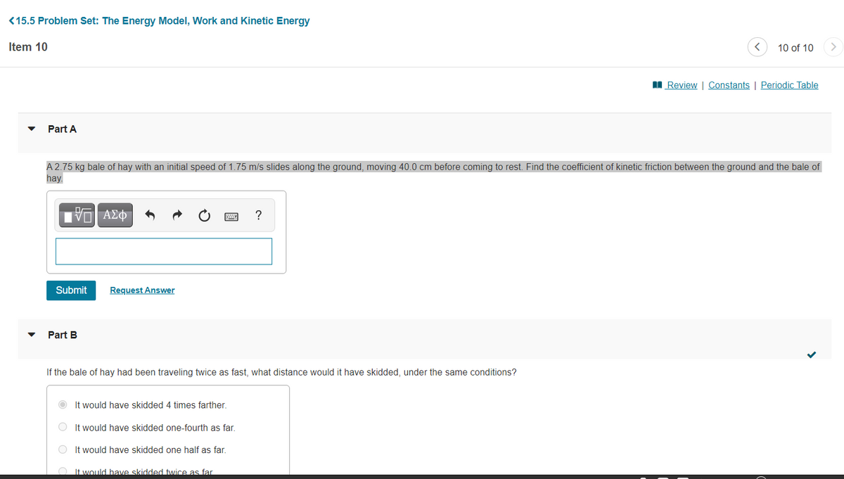 <15.5 Problem Set: The Energy Model, Work and Kinetic Energy
Item 10
10 of 10
I Review | Constants | Periodic Table
Part A
A 2.75 kg bale of hay with an initial speed of 1.75 m/s slides along the ground, moving 40.0 cm before coming to rest. Find the coefficient of kinetic friction between the ground and the bale of
hay.
Iνα ΑΣφ
?
Submit
Request Answer
Part B
If the bale of hay had been traveling twice as fast, what distance would it have skidded, under the same conditions?
It would have skidded 4 times farther.
O It would have skidded one-fourth as far.
It would have skidded one half as far.
O It would have skidded twice as far
