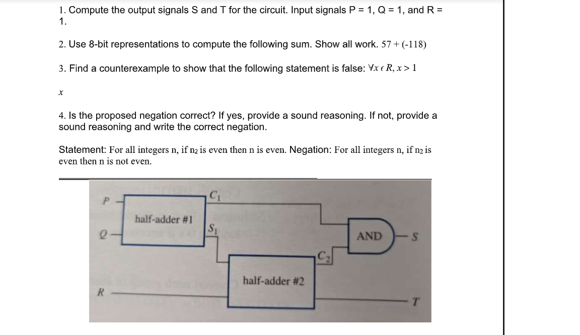 1. Compute the output signals S and T for the circuit. Input signals P = 1, Q = 1, and R =
1.
2. Use 8-bit representations to compute the following sum. Show all work. 57 + (-118)
3. Find a counterexample to show that the following statement is false: Vx e R, x > 1
4. Is the proposed negation correct? If yes, provide a sound reasoning. If not, provide a
sound reasoning and write the correct negation.
Statement: For all integers n, if n2 is even then n is even. Negation: For all integers n, if n2 is
even then n is not even.
half-adder #1
S1
AND
half-adder #2
R
