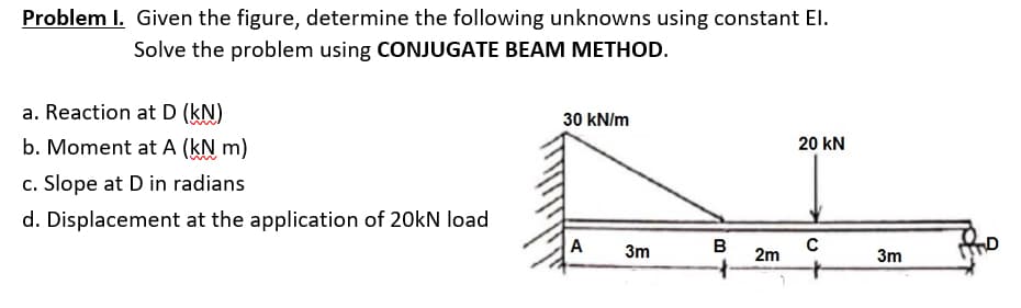 Problem I. Given the figure, determine the following unknowns using constant El.
Solve the problem using CONJUGATE BEAM METHOD.
a. Reaction at D (kN)
30 kN/m
b. Moment at A (kN m)
20 KN
c. Slope at D in radians
d. Displacement at the application of 20kN load
A 3m
с
B
2m
3m