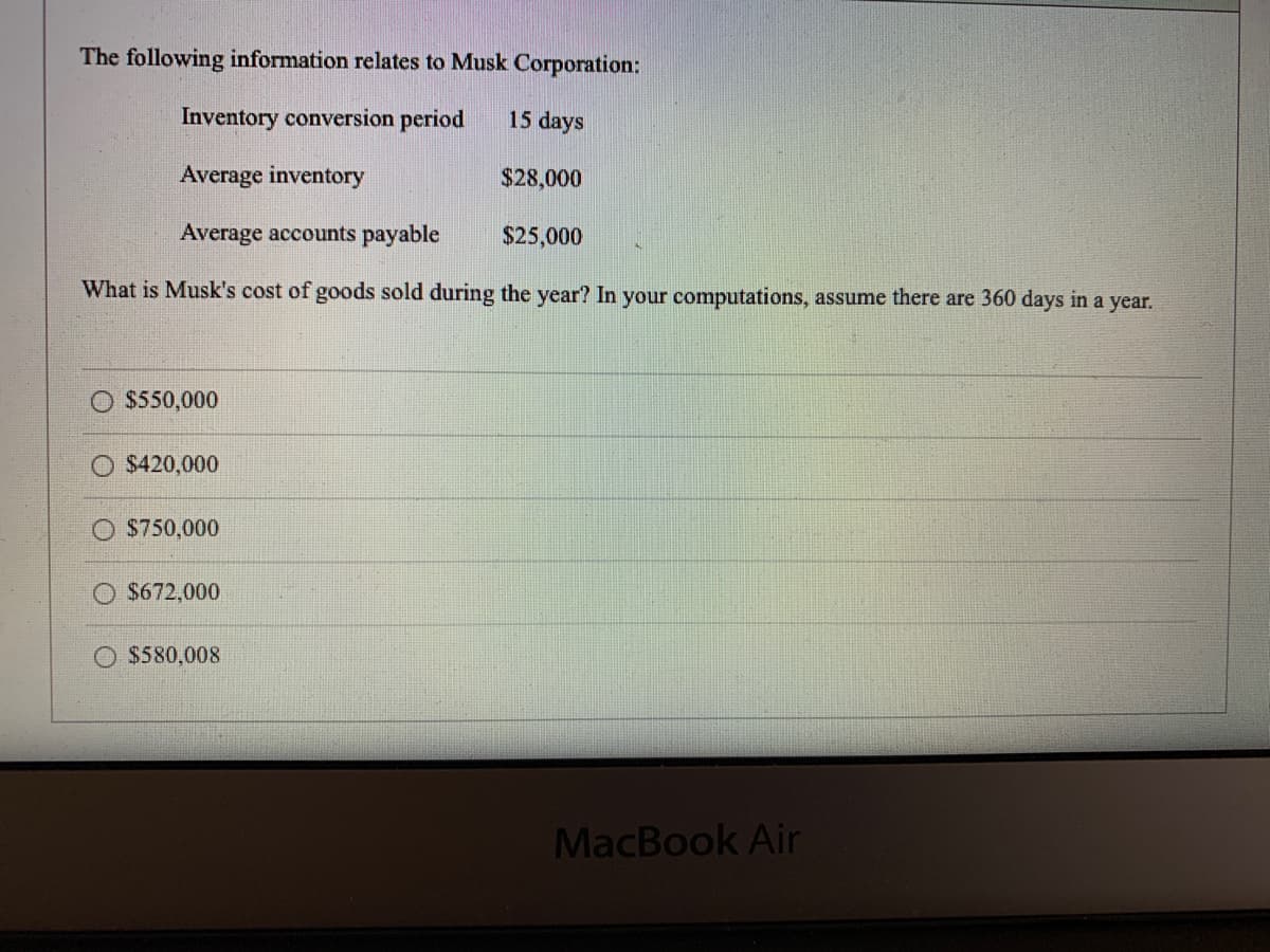 The following information relates to Musk Corporation:
Inventory conversion period
15 days
Average inventory
$28,000
Average accounts payable
$25,000
What is Musk's cost of goods sold during the year? In your computations, assume there are 360 days in a year.
$550,000
$420,000
$750,000
$672,000
$580,008
MacBook Air
