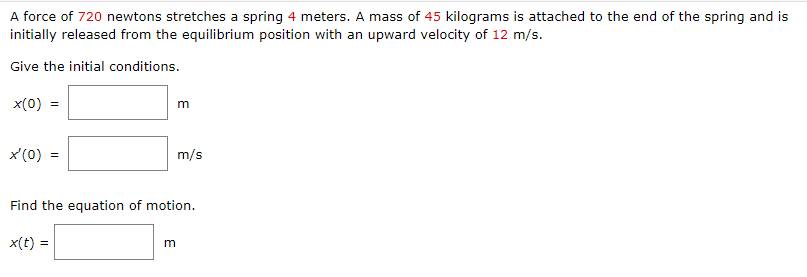 A force of 720 newtons stretches a spring 4 meters. A mass of 45 kilograms is attached to the end of the spring and is
initially released from the equilibrium position with an upward velocity of 12 m/s.
Give the initial conditions.
x(0)
x'(0)
=
x(t) =
m
m/s
Find the equation of motion.
m