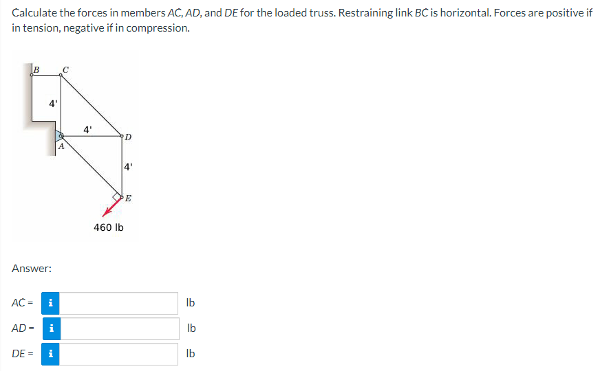 Calculate the forces in members AC, AD, and DE for the loaded truss. Restraining link BC is horizontal. Forces are positive if
in tension, negative if in compression.
B
AC =
Answer:
4'
AD =
i
Mi
DE = i
C
4'
460 lb
D
८
E
lb
lb
lb