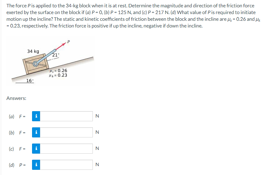 The force P is applied to the 34-kg block when it is at rest. Determine the magnitude and direction of the friction force
exerted by the surface on the block if (a) P = 0, (b) P = 125 N, and (c) P = 217 N. (d) What value of P is required to initiate
motion up the incline? The static and kinetic coefficients of friction between the block and the incline are μ = 0.26 and Uk
= 0.23, respectively. The friction force is positive if up the incline, negative if down the incline.
Answers:
(a) F=
(b) F=
(c) F=
34 kg
16°
i
i
(d) P= i
21°
H₂= 0.26
H=0.23
N
N
N
N