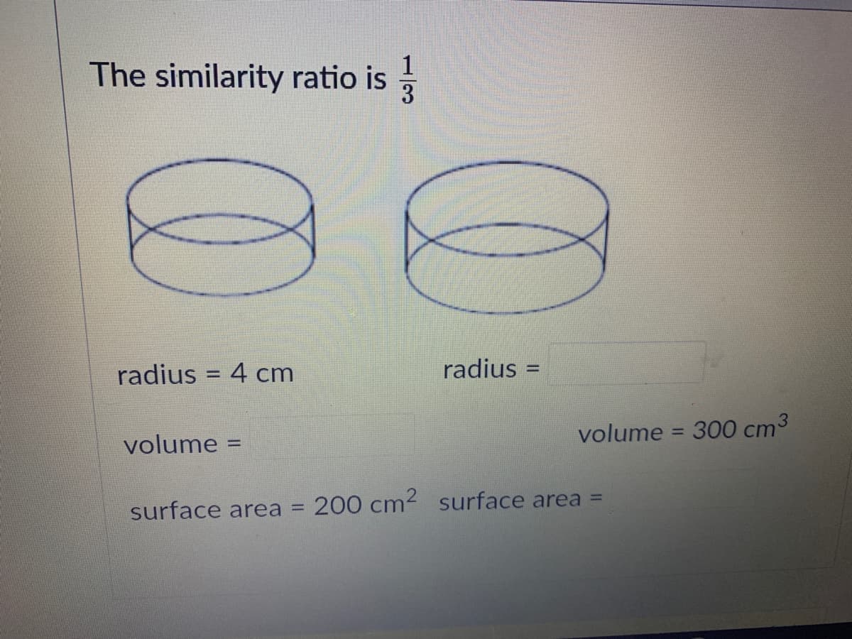 The similarity ratio is
3
radius = 4 cm
radius =
%3D
volume = 300 cm3
%3D
volume
surface area =
200 cm2 surface area =
