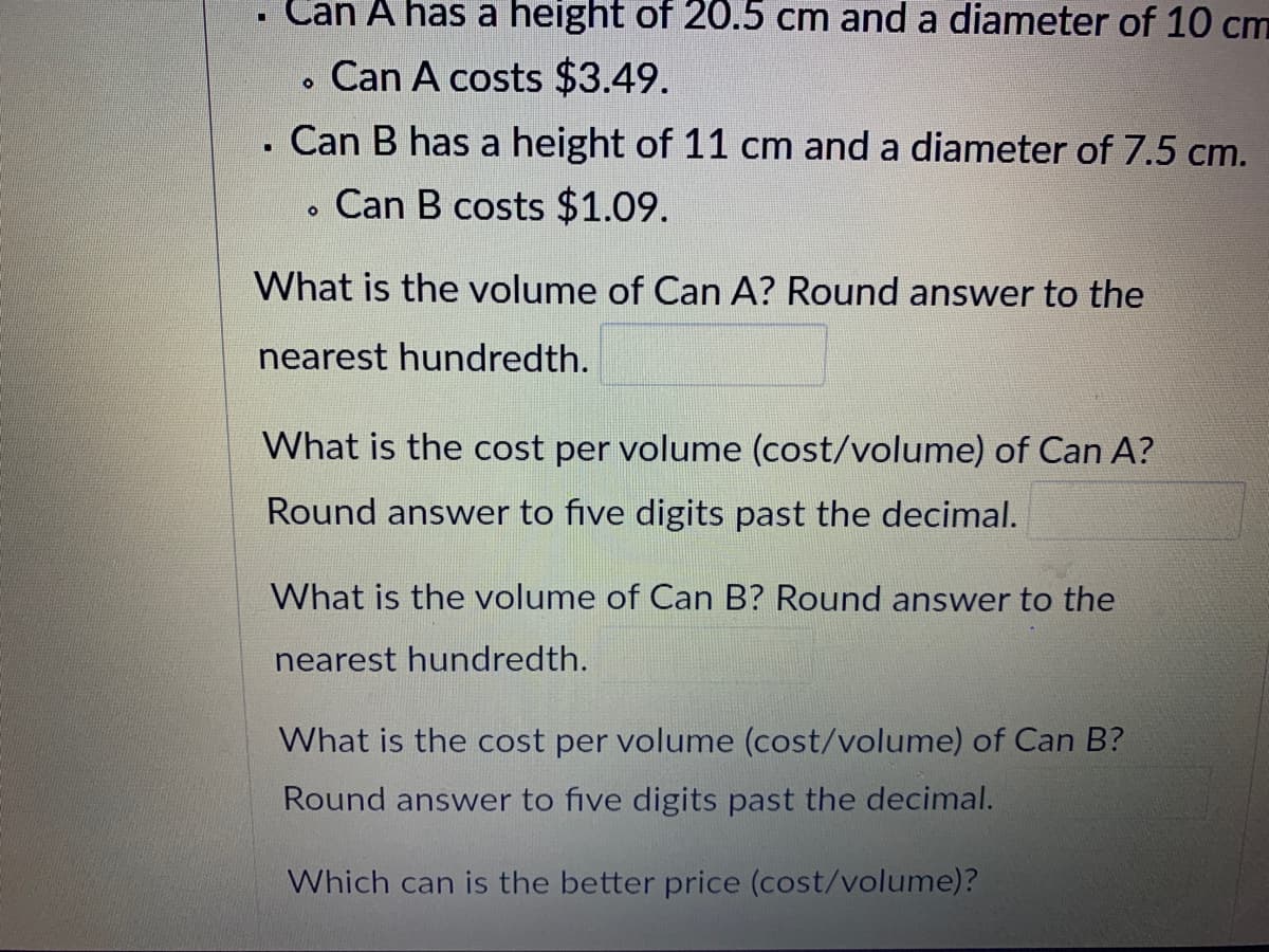 Can A has a height of 20.5 cm and a diameter of 10 cm
Can A costs $3.49.
Can B has a height of 11 cm and a diameter of 7.5 cm.
Can B costs $1.09.
What is the volume of Can A? Round answer to the
nearest hundredth.
What is the cost per volume (cost/volume) of Can A?
Round answer to five digits past the decimal.
What is the volume of Can B? Round answer to the
nearest hundredth.
What is the cost per volume (cost/volume) of Can B?
Round answer to five digits past the decimal.
Which can is the better price (cost/volume)?
