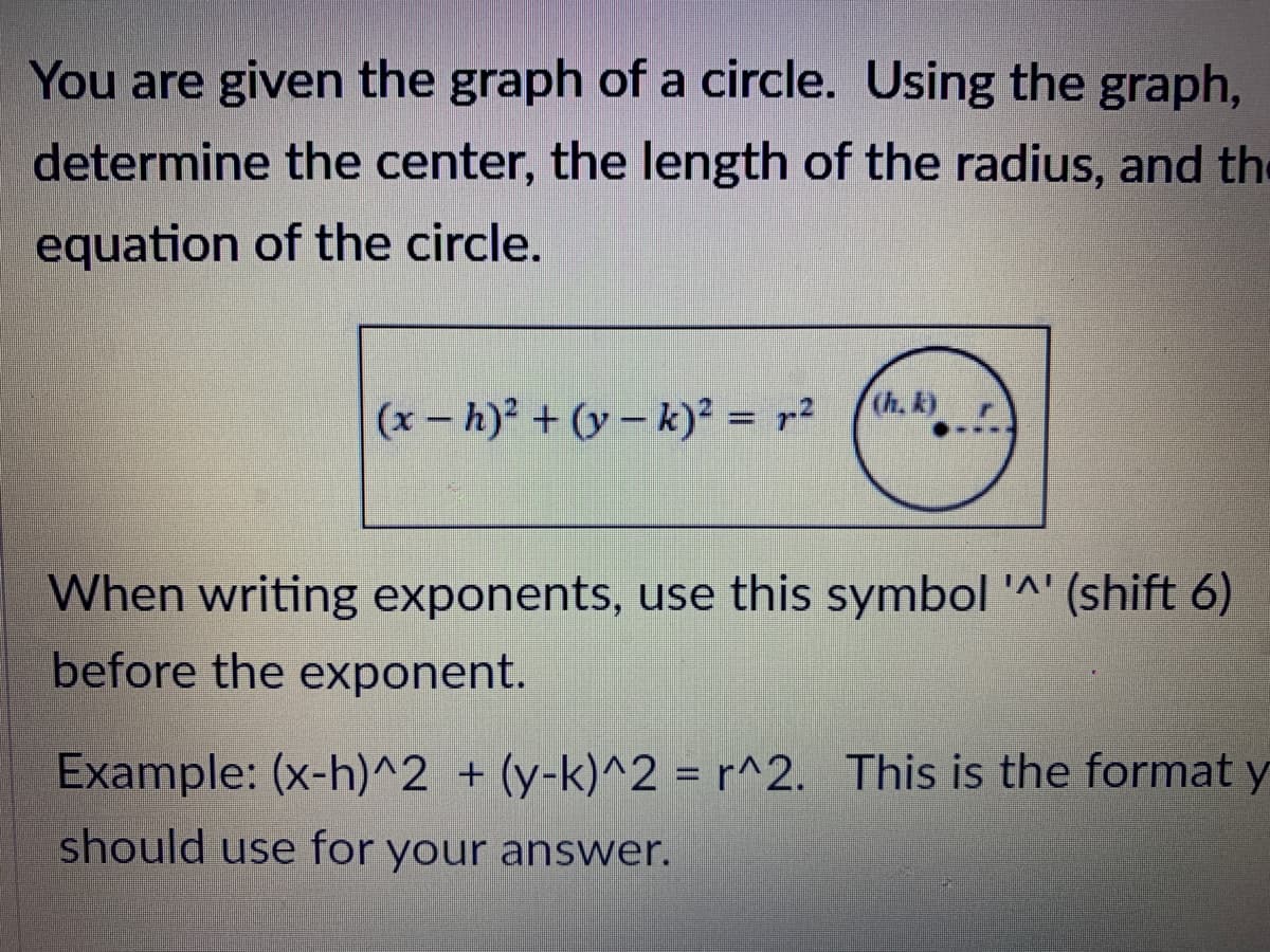 You are given the graph of a circle. Using the graph,
determine the center, the length of the radius, and the
equation of the circle.
Ch, k)
(x- h) + (y – k)² = r²
When writing exponents, use this symbol '^' (shift 6)
before the exponent.
Example: (x-h)^2 + (y-k)^2 = r^2. This is the format y
should use for your answer.
