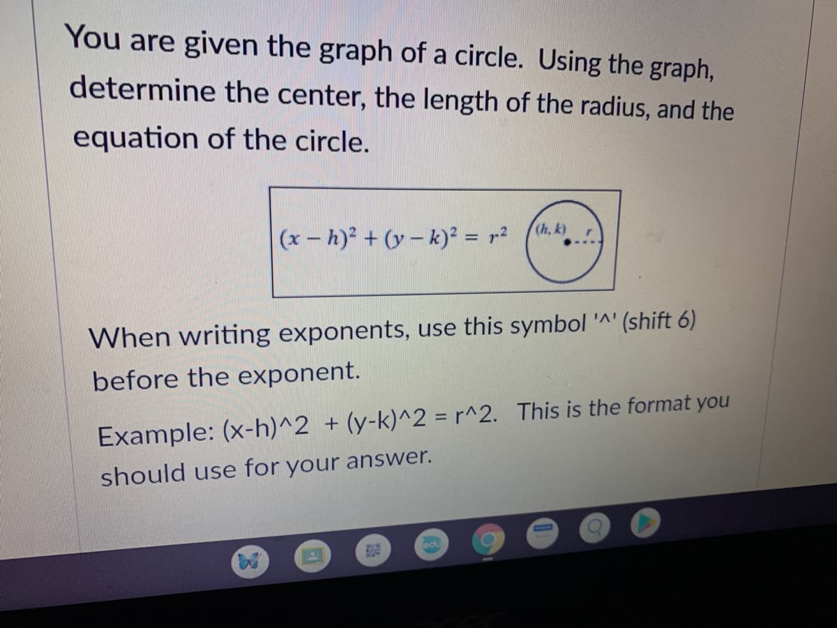 You are given the graph of a circle. Using the graph,
determine the center, the length of the radius, and the
equation of the circle.
(x – h)² + (y – k)² = r²
(h, k)
When writing exponents, use this symbol '^' (shift 6)
before the exponent.
Example: (x-h)^2 + (y-k)^2 = r^2. This is the format you
should use for your answer.
edu
