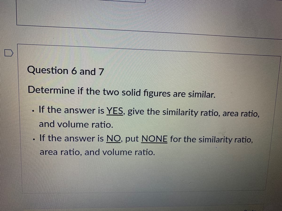 Question 6 and 7
Determine if the two solid figures are similar.
If the answer is YES, give the similarity ratio, area ratio,
and volume ratio.
If the answer is NO, put NONE for the similarity ratio,
area ratio, and volume ratio.
