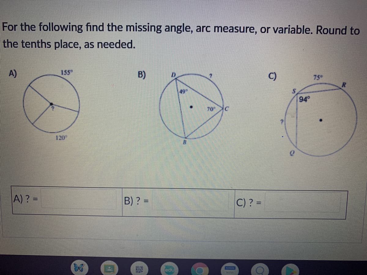 For the following find the missing angle, arc measure, or variable. Round to
the tenths place, as needed.
A)
155
B)
C)
75
49
94
70
120
B.
0.
A) ? =
B) ? =
C)? =
%3D
%3D
