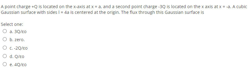 A point charge +Q is located on the x-axis at x = a, and a second point charge -3Q is located on the x axis at x = -a. A cubic
Gaussian surface with sides I = 4a is centered at the origin. The flux through this Gaussian surface is
Select one:
O a. 3Q/E0
O b. zero.
O c. -2Q/E0
O d. Q/Eo
O e. 4Q/E0
