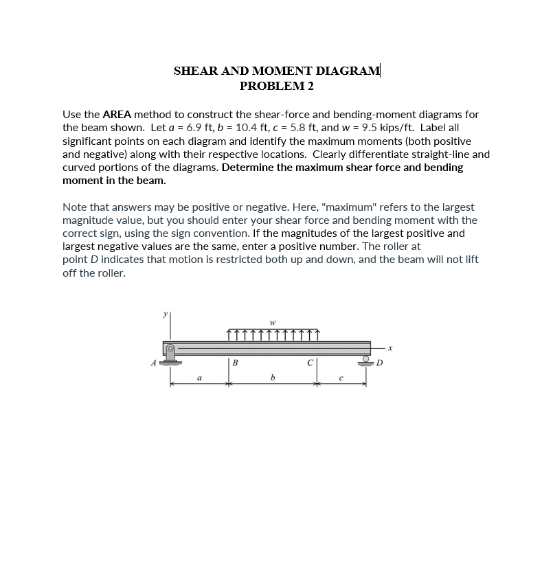 SHEAR AND MOMENT DIAGRAM
PROBLEM 2
Use the AREA method to construct the shear-force and bending-moment diagrams for
the beam shown. Let a = 6.9 ft, b = 10.4 ft, c = 5.8 ft, and w = 9.5 kips/ft. Label all
significant points on each diagram and identify the maximum moments (both positive
and negative) along with their respective locations. Clearly differentiate straight-line and
curved portions of the diagrams. Determine the maximum shear force and bending
moment in the beam.
Note that answers may be positive or negative. Here, "maximum" refers to the largest
magnitude value, but you should enter your shear force and bending moment with the
correct sign, using the sign convention. If the magnitudes of the largest positive and
largest negative values are the same, enter a positive number. The roller at
point D indicates that motion is restricted both up and down, and the beam will not lift
off the roller.
a
B
W
b
D
X