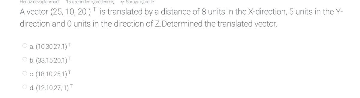 Henüz cevaplanmadı
15 üzerinden işaretlenmış
P Soruyu işaretle
A vector (25, 10, 20 ) T is translated by a distance of 8 units in the X-direction, 5 units in the Y-
direction and 0 units in the direction of Z.Determined the translated vector.
a. (10,30,27,1)T
b. (33,15,20,1)T
c. (18,10,25,1)T
O d. (12,10,27, 1)T
