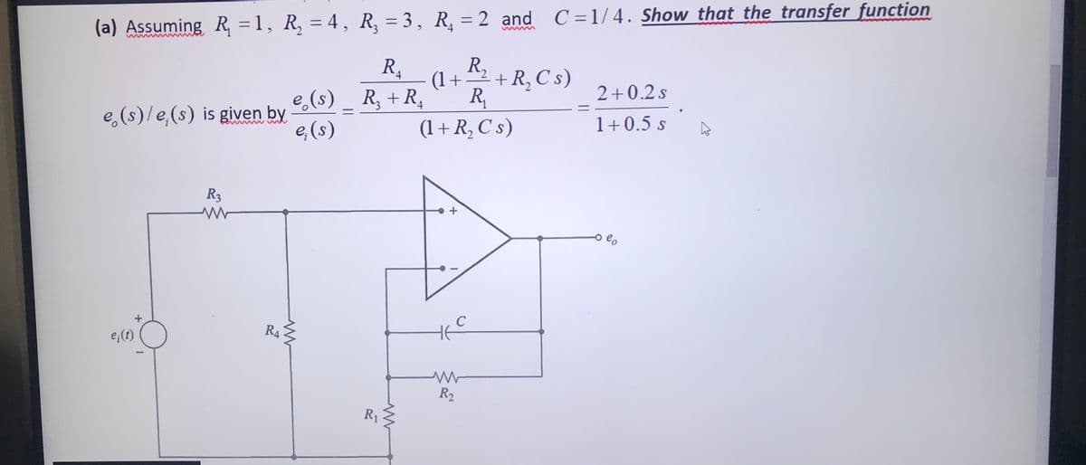 (a) Assuming R, = 1, R, = 4, R, = 3, R, = 2 and C=1/4. Show that the transfer function
R + R,C s)
(1+
R,
R,
By
4
2+0.2 s
e,(s) _ R, +R,
1+0.5 s
e,(s)/e,(s) is given by
e,(s)
(1+ R, C s)
R3
o e,
R4
5가
e;(1)
R2
R1
