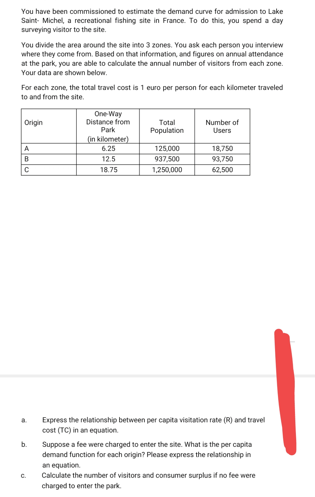 You have been commissioned to estimate the demand curve for admission to Lake
Saint- Michel, a recreational fishing site in France. To do this, you spend a day
surveying visitor to the site.
You divide the area around the site into 3 zones. You ask each person you interview
where they come from. Based on that information, and figures on annual attendance
at the park, you are able to calculate the annual number of visitors from each zone.
Your data are shown below.
For each zone, the total travel cost
1 euro per person for each kilometer traveled
to and from the site.
One-Way
Distance from
Park
Origin
Total
Number of
Population
Users
(in kilometer)
A
6.25
125,000
18,750
B
12.5
937,500
93,750
18.75
1,250,000
62,500
а.
Express the relationship between per capita visitation rate (R) and travel
cost (TC) in an equation.
b.
Suppose a fee were charged to enter the site. What is the per capita
demand function for each origin? Please express the relationship in
an equation.
Calculate the number of visitors and consumer surplus if no fee were
С.
charged to enter the park.
