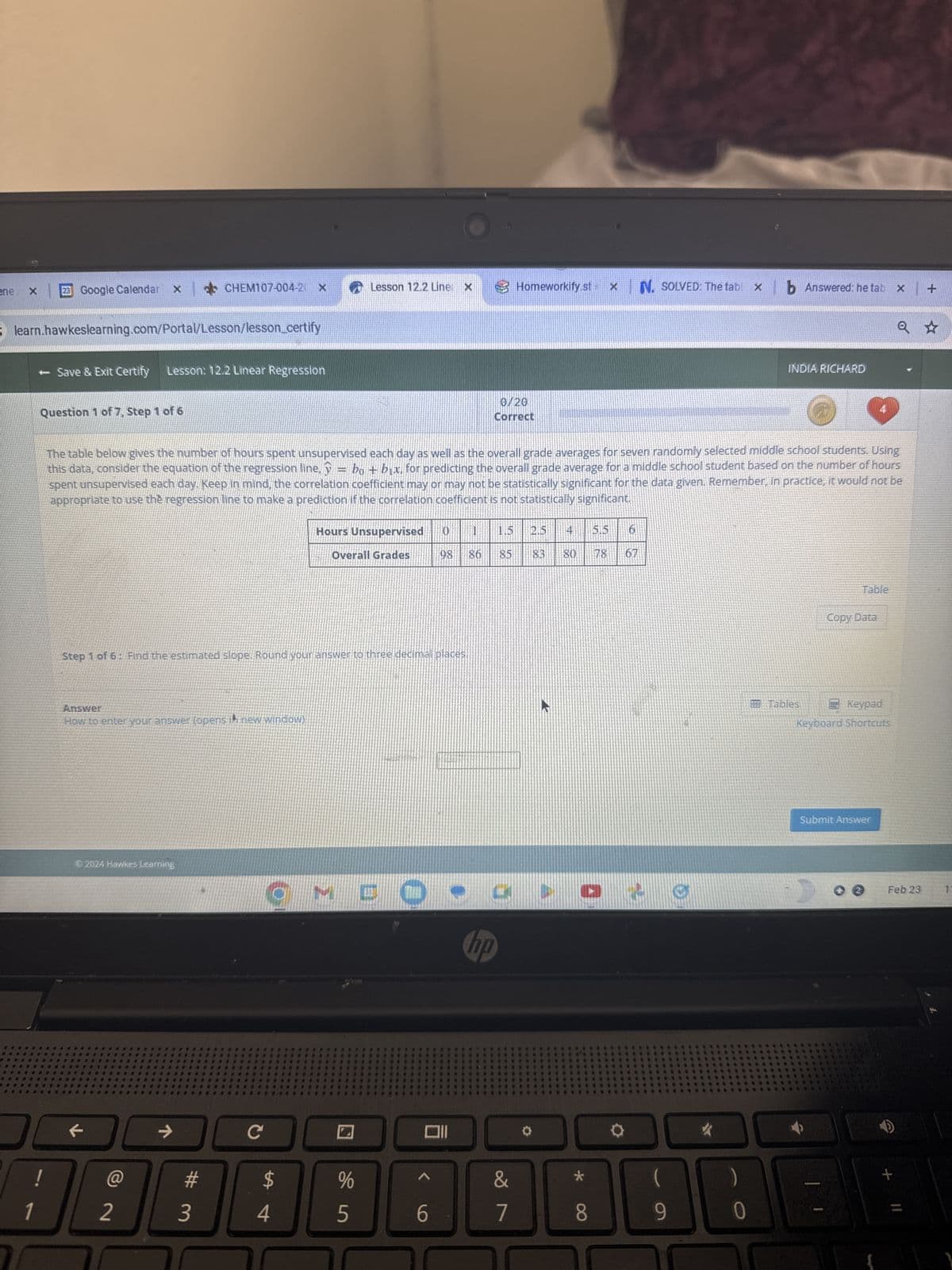 ene
X
23 Google Calendar X CHEM107-004-20 x
5 learn.hawkeslearning.com/Portal/Lesson/lesson_certify
- Save & Exit Certify
Question 1 of 7, Step 1 of 6
0
Lesson: 12.2 Linear Regression
Answer
How to enter your answer (opens in new window)
Ⓒ2024 Hawkes Learning
2
Step 1 of 6: Find the estimated slope. Round your answer to three decimal places.
→
The table below gives the number of hours spent unsupervised each day as well as the overall grade averages for seven randomly selected middle school students. Using
this data, consider the equation of the regression line, y = bo + bix, for predicting the overall grade average for a middle school student based on the number of hours
spent unsupervised each day. Keep in mind, the correlation coefficient may or may not be statistically significant for the data given. Remember, in practice, it would not be
appropriate to use the regression line to make a prediction if the correlation coefficient is not statistically significant.
#
3
C
Lesson 12.2 Line X
$
Hours Unsupervised
Overall Grades
CMD
4
%
5
0 1
98 86
011
6
0/20
Correct
Homeworkify.st X N. SOLVED: The tabl x
hp
1.5
2.5 4
85 83 80 78
&
7
Q
CO
*
8
67
C
b Answered: he tab x
9
INDIA RICHARD
Tables
4
Table
Copy Data
Keypad
Keyboard Shortcuts
Submit Answer
+
Q ★
+
Feb 23 1