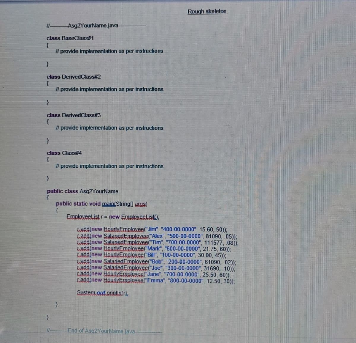 Rough skeleton
Asg2YourName.java-
class BaseClass1
" provide implementation as per instructions
class DerivedClass#2
Il provide implementation as per instructions
class DerivedClass#3
{
l provide implementation as per instructions
class Class#4
l provide implementation as per instructions
public class Asg2YourName
public static void main(String args)
EmployeeList r= new Employeelist);
Ladd(new HourlMEmplovee("Jim", "400-00-0000", 15.60, 50)),
Laddinew SalanedEmplovee( Alex", "500-00-0000", 81090, 05)),
Laddinew SalanedEmplovee(Tim", "700-00-0000", 111577, 08)),
Ladd(new HoudxEmployee("Mark", "600-00-0000", 21.75, 60)),
Ladd(new HourdvEmploxee("Bill", "100-00-0000", 30.00, 45));
Ladd(new SalariedEmployee(Bob", "200-00-0000", 61090, .02));
Ladd(new SalariedEmplovee("Joe", "300-00-0000", 31690, .10));
Ladd(new HourdyEmploxee("Jane", "700-00-0000", 25.50, 60));
Ladd(new HourlxEmployee("Emma", "800-00-0000", 12.50, 30):
System.out.printia(r).
}
-End of Asq2YourName.java-
