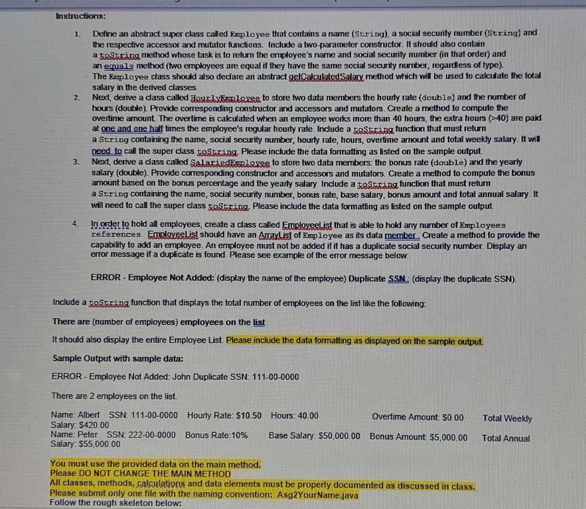 Instructions:
Define an abstrad super class called Enployee that contains a name (String), a social security number (String) and
the respective accessor and mutator functions. Include a two-parameter constructor. H should also conlain
a toString method whose task is to returm the ermployee's name and social security number (in thal order) and
an equals method (two employees are equal if they have the same social security nurnber, regardless of type).
The Employee dass shoukl also dedare an abstract getCalculatedSalax method which will be used to calculate the total
1.
salary in the derived classes
Next, derive a cdass called HourlyEruoloveg to store two data members the hourty rate (double) and the number of
hours (double) Provide corresponding constructor and accessors and mutators. Create a method to compute the
overtime amount The overtime is calculated when an employee works more than 40 hours, the extra hours (>40) are paid
at one and one half times the employee's regular hourty rate. Include a toString function that must return
a String containing the name, social security number, hourly rate, hours, overtime arnount and total weekly salary. It vwil
need to call the super class toString Please include the data formatting as listed on the sample output
Next, derive a class called SallariedEnuolovee to store two data members: the bonus rate (double) and the yearly
salary (double) Provide corresponding constructor and accessors and mutators. Create a method to compute the bonus
amount based on the bonus percentage and the yearly salary. Include a toString function that must return
a String containing the name, social security number, bonusS rate, base salary, bonus amount and total annual salary. It
will need to call the super class testring, Please include the data formating as listed on the sample output.
2.
3.
In order to hold al employees, create a class called Emploveelist that is able to hold any number of Eupl
references. EraploveeList should have an ArrayList of Employee as its data member. Create a method to provide the
capability to add an employee. An employee must not be added if it has a duplicate social security number. Display an
error message if a duplicate is found. Please see example of the error message below:
4.
es
ERROR - Employee Not Added: (display the name of the employee) Duplicate SSN (display the duplicate SSN).
Include a tostring function that displays the total number of employees on the list like the following
There are (number of employees) employees on the list
It should also display the entire Employee List Please include the data formatting as displayed on the sample output.
Sample Output with sample data:
ERROR - Employee Not Added John Duplicate SSN: 111-00-0000
There are 2 employees on the list.
Name: Albert SSN 111-00-0000 Hourly Rate: $10.50 Hours: 40.00
Salary: $420.00
Name: Peter SSN: 222-00-0000 Bonus Rate:10%
Salary $55,000.00
Overtime Amount: $0.00
Total Weekly
Base Salary: $50,000 00
Bonus Amount $5,000.00
Total Annual
You must use the provided data on the main method.
Please DO NOT CHANGE THE MAIN METHOD
All classes, methods, calculations and data elements must be properly documented as discussed in class.
Please submit only one file with the naming convention: Asg2YourName.java
Follow the rough skeleton below:
