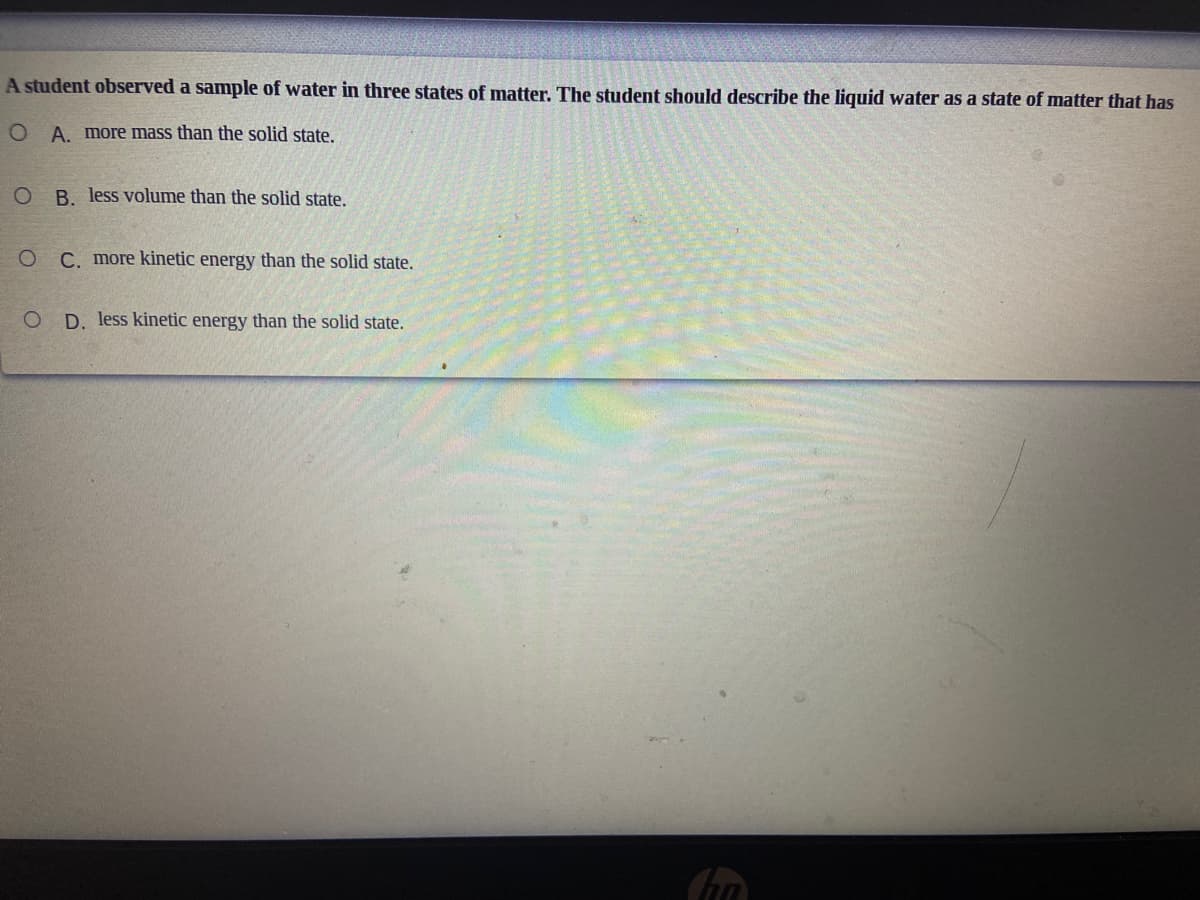 A student observed a sample of water in three states of matter. The student should describe the liquid water as a state of matter that has
A. more mass than the solid state.
O B. less volume than the solid state.
O C. more kinetic energy than the solid state.
O D. less kinetic energy than the solid state.
