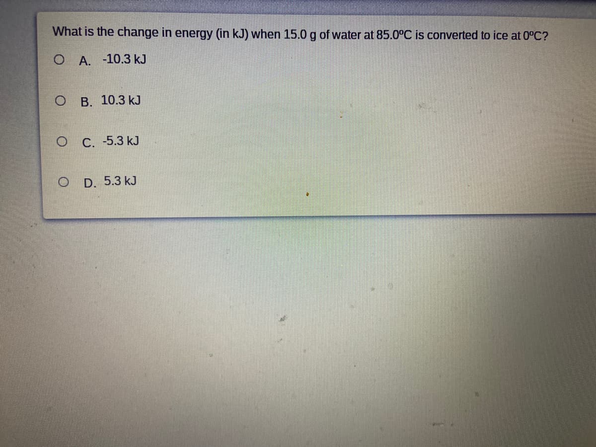 What is the change in energy (in kJ) when 15.0 g of water at 85.0°C is converted to ice at 0°C?
О А. -10.3 kJ
В. 10.3 kJ
C. -5.3 kJ
D. 5.3 kJ
