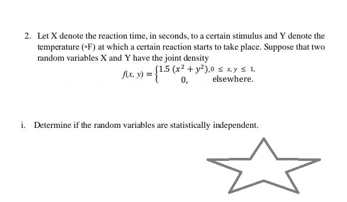 2. Let X denote the reaction time, in seconds, to a certain stimulus and Y denote the
temperature (°F) at which a certain reaction starts to take place. Suppose that two
random variables X and Y have the joint density
f(x, y) = {1.5 (x2 0,
2 + y²),0 ≤ x,y ≤ 1,
elsewhere.
i. Determine if the random variables are statistically independent.