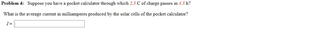 Problem 4: Suppose you have a pocket calculator through which 2.5 C of charge passes in 4.5 h?
What is the average current in milliamperes produced by the solar cells of the pocket calculator?
I=
