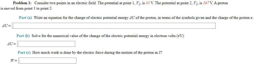 Problem 1: Consider two points in an electric field. The potential at point 1, V1, is 33 V. The potential at point 2, V2, is 167 V. A proton
is moved from point 1 to point 2.
Part (a) Write an equation for the change of electric potential energy 4U of the proton, in terms of the symbols given and the charge of the proton e.
AU =
Part (b) Solve for the numerical value of the change of the electric potential energy in electron volts (eV).
AU =
Part (c) How much work is done by the electric force during the motion of the proton in J?
W =
