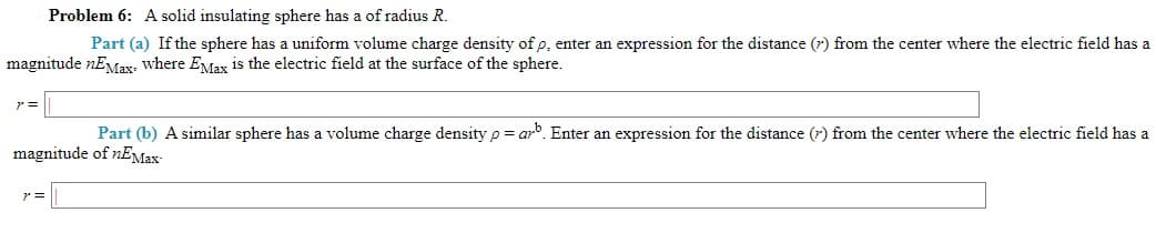 Problem 6: A solid insulating sphere has a of radius R.
Part (a) If the sphere has a uniform volume charge density of p, enter an expression for the distance (r) from the center where the electric field has a
magnitude nEMax, where EMax is the electric field at the surface of the sphere.
Part (b) A similar sphere has a volume charge density p = arb. Enter an expression for the distance (7) from the center where the electric field has a
magnitude of nEMax-
