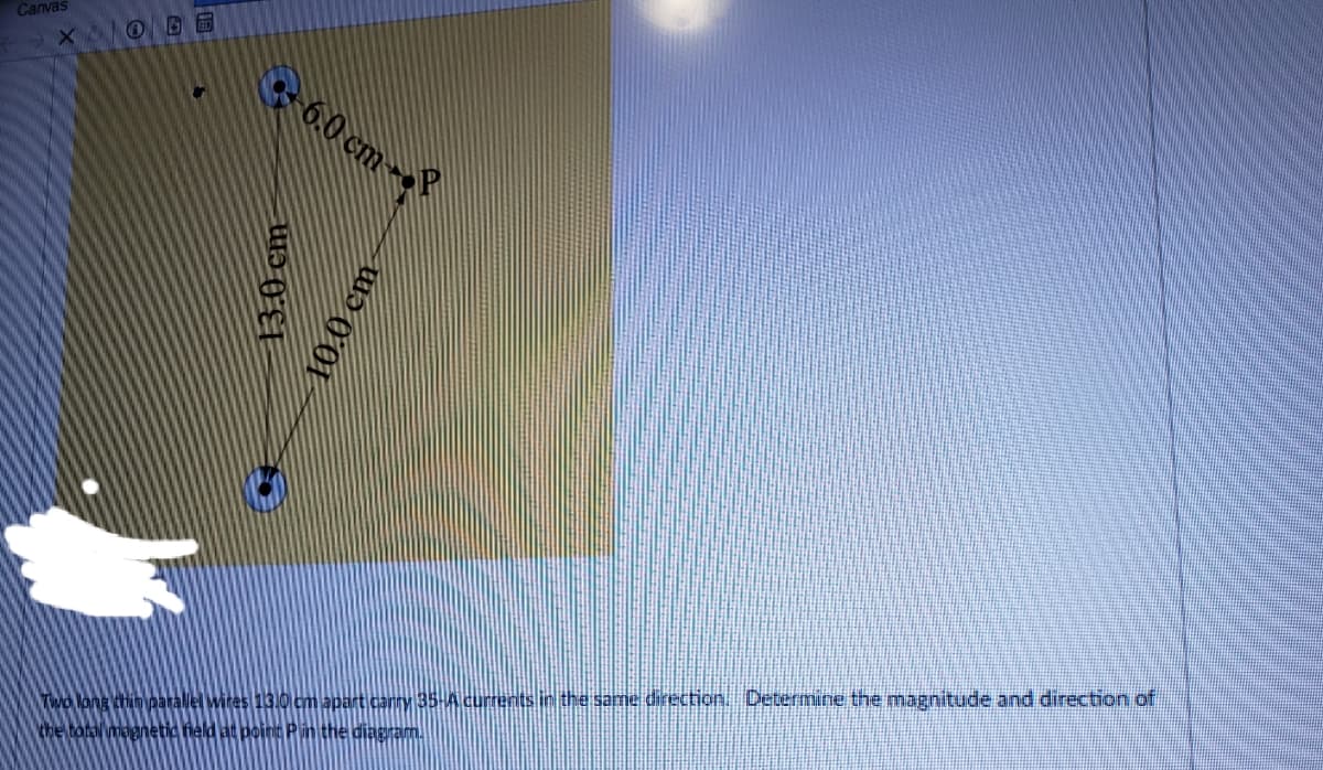 Canvas
60 cm--
Two lang thin paralelwites 13.0 cm apart canny 35-A currents in the same direction Determine the magnitude and direction of
the total magnetic field at point Pin the diagram.
13.0 cm
