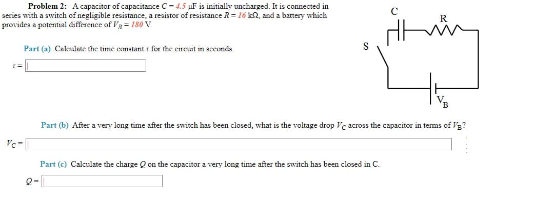 Problem 2: Acapacitor of capacitance C= 4.5 µF is initially uncharged. It is connected in
series with a switch of negligible resistance, a resistor of resistance R =16 kQ, and a battery which
provides a potential difference ofV3 = 180 V.
C
in
Part (a) Calculate the time constant z for the circuit in seconds.
T=
VB
Part (b) After a very long time after the switch has been closed, what is the voltage drop Vc across the capacitor in terms of VB?
Vc=
Part (c) Calculate the charge Q on the capacitor a very long time after the switch has been closed in C.
Q =
