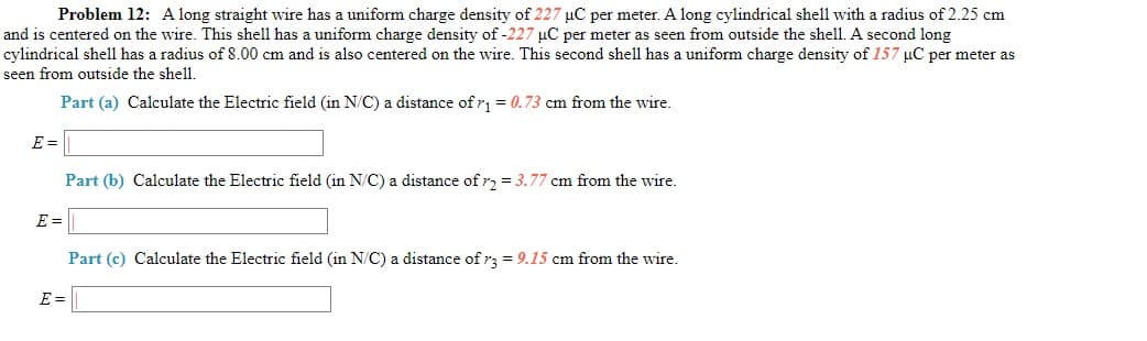 Problem 12: A long straight wire has a uniform charge density of 227 µC per meter. A long cylindrical shell with a radius of 2.25 cm
and is centered on the wire. This shell has a uniform charge density of -227 µC per meter as seen from outside the shell. A second long
cylindrical shel1 has a radius of 8.00 cm and is also centered on the wire. This second shell has a uniform charge density of 157 uC per meter as
seen from outside the shell.
Part (a) Calculate the Electric field (in N/C) a distance of r = 0.73 cm from the wire.
E =
Part (b) Calculate the Electric field (in N/C) a distance of r, = 3.77 cm from the wire.
E =
Part (c) Calculate the Electric field (in N/C) a distance of r3 = 9.15 cm from the wire.
E =
