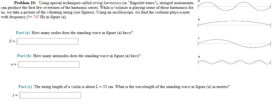Problem 10: Using special techniques called string harmonics (or "flageolet tones"), stringed instruments
can produce the first few overtones of the harmonic series. While a violinist is playing some of these harmonics for
us, we take a picture of the vibrating string (see figures). Using an oscilloscope, we find the violinist plays a note
with frequency f= 745 Hz in figure (a).
Part (a) How many nodes does the standing wave in figure (a) have?
N=
Part (b) How many antinodes does the standing wave in figure (a) have?
d
Part (c) The string length of a violin is about L= 33 cm. What is the wavelength of the standing wave in figure (a) in meters?
