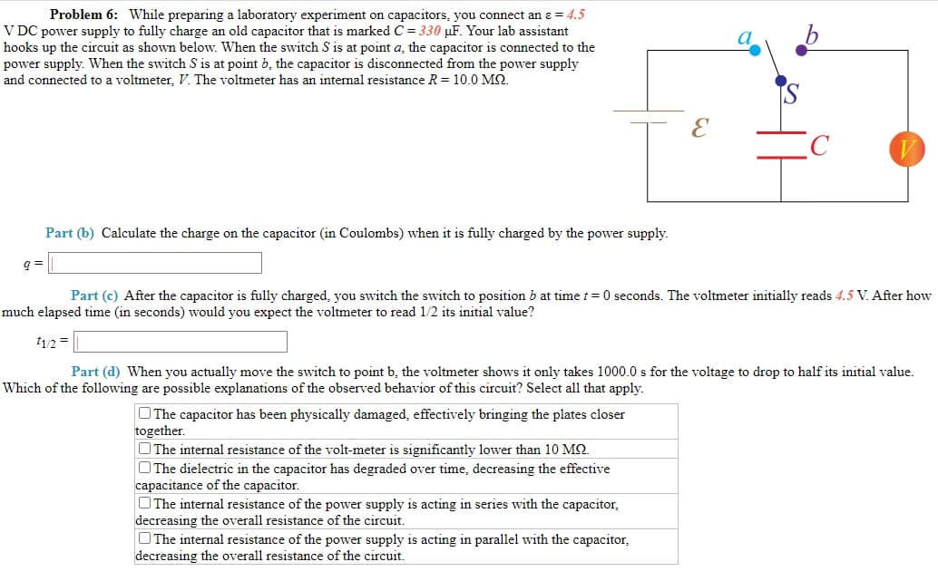 Problem 6: While preparing a laboratory experiment on capacitors, you connect an ɛ = 4.5
V DC power supply to fully charge an old capacitor that is marked C = 330 µF. Your lab assistant
hooks up the circuit as shown below. When the switch S is at point a, the capacitor is connected to the
power supply. When the switch S is at point b, the capacitor is disconnected from the power supply
and connected to a voltmeter, V. The voltmeter has an internal resistance R = 10.0 M2.
Part (b) Calculate the charge on the capacitor (in Coulombs) when it is fully charged by the power supply.
Part (c) After the capacitor is fully charged, you switch the switch to position b at time t = 0 seconds. The voltmeter initially reads 4.5 V. After how
much elapsed time (in seconds) would you expect the voltmeter to read 1/2 its initial value?
1/2 =
Part (d) When you actually move the switch to point b, the voltmeter shows it only takes 1000.0 s for the voltage to drop to half its initial value.
Which of the following are possible explanations of the observed behavior of this circuit? Select all that apply.
OThe capacitor has been physically damaged, effectively bringing the plates closer
together.
O The internal resistance of the volt-meter is significantly lower than 10 MQ.
O The dielectric in the capacitor has degraded over time, decreasing the effective
capacitance of the capacitor.
OThe internal resistance of the power supply is acting in series with the capacitor,
decreasing the overall resistance of the circuit.
O The internal resistance of the power supply is acting in parallel with the capacitor,
decreasing the overall resistance of the circuit.
