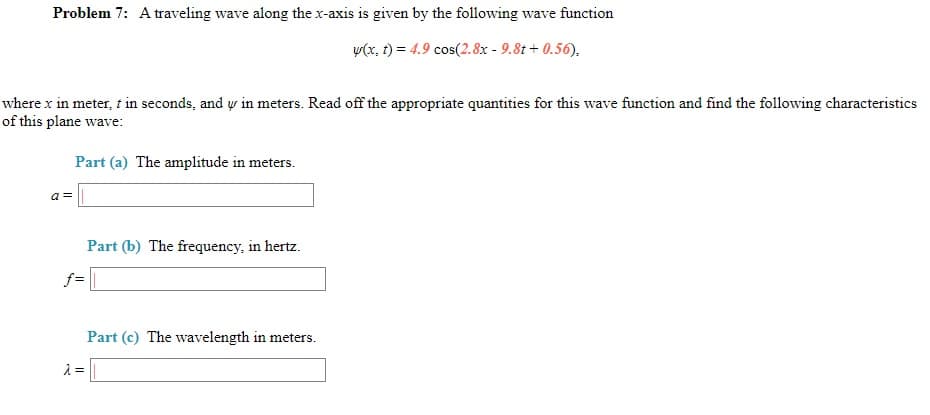 Problem 7: A traveling wave along the x-axis is given by the following wave function
v(x, t) = 4.9 cos(2.8x - 9.8t + 0.56),
where x in meter, t in seconds, and w in meters. Read off the appropriate quantities for this wave function and find the following characteristics
of this plane wave:
Part (a) The amplitude in meters.
a =
Part (b) The frequency, in hertz.
f=
Part (c) The wavelength in meters.
