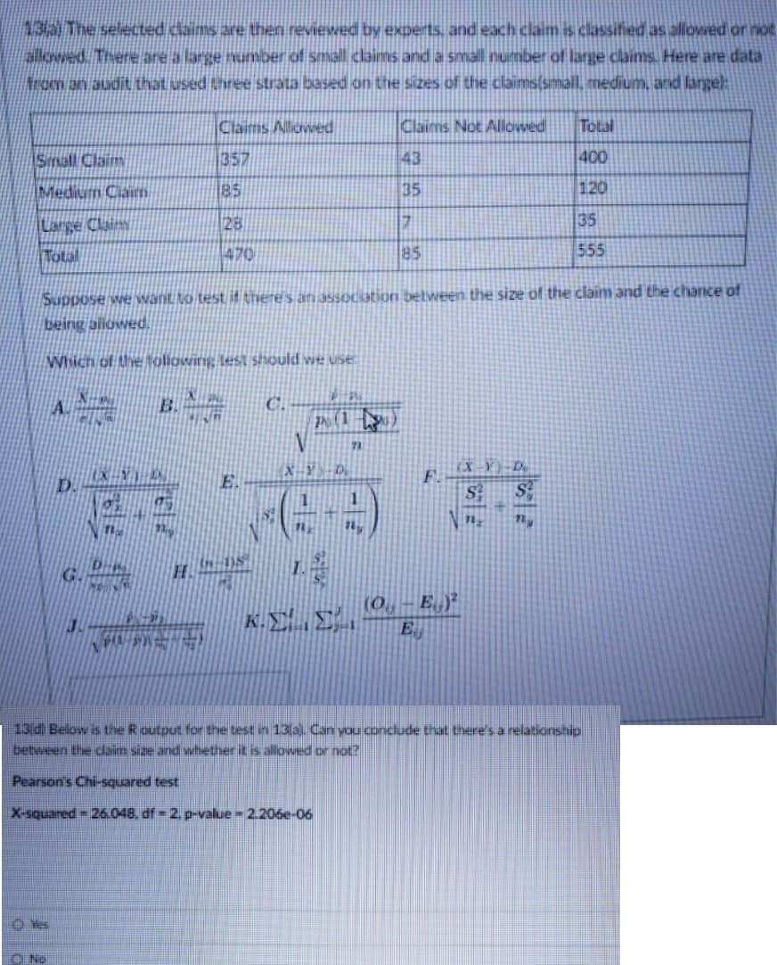 13/3 The selected claims are then reviewed by experts, and each claim is classified as aliowed or not
alowed. There are a large number of small claims and a smal number of large claims. Here are data
from an audit that used three strata based on the sizes of the claims(simiall, miedium, and langel:
Claims Alliowed
Claims Not Aliowwed|
Total
Small Claim
357
43
400
Medium Ciaim
85
35
120
Large Clainy
28
17
35
Total
470
85
555
Suppose we want to test it there 's an assouiation betvween the size of the claim and the chance of
being aliowed.
Which of the Noliowing lest should we use
C.
P(1
72
E.
F.
D.
1
G.
H.
(0.,
K.EE.
E
13d) Below is the Routput for the test in 13(al. Canı you conclude that there's a relationship
between the claim size and whether it is allowed or not?
Pearson's Chi-squared test
X-squared 26.048, df 2. p-value 2.206e-06
O Yes
O No
