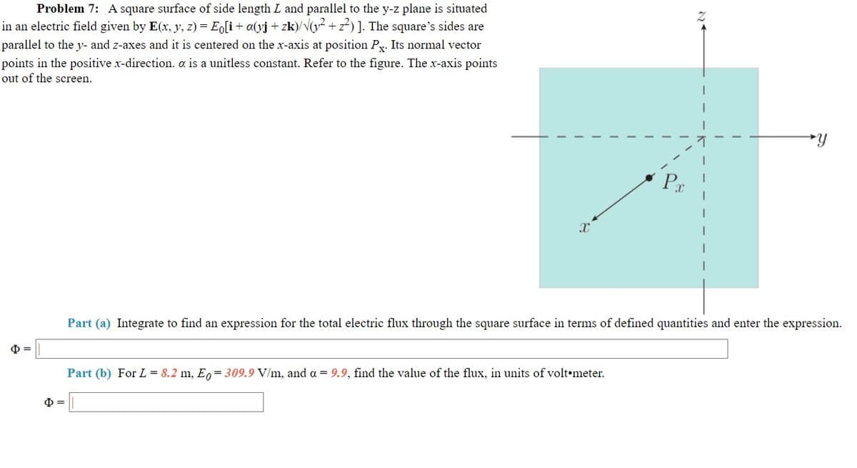 Problem 7: A square surface of side length L and parallel to the y-z plane is situated
in an electric field given by E(x, y, z) = E[i+ a(yj + zk)/V(y + z) ]. The square's sides are
parallel to the y- and z-axes and it is centered on the x-axis at position Py. Its normal vector
points in the positive x-direction. a is a unitless constant. Refer to the figure. The x-axis points
out of the screen.
Pr
Part (a) Integrate to find an expression for the total electric flux through the square surface in terms of defined quantities and enter the expression.
Part (b) For L = 8.2 m, E, = 309.9 V/m, and a = 9.9, find the value of the flux, in units of volt•meter.
