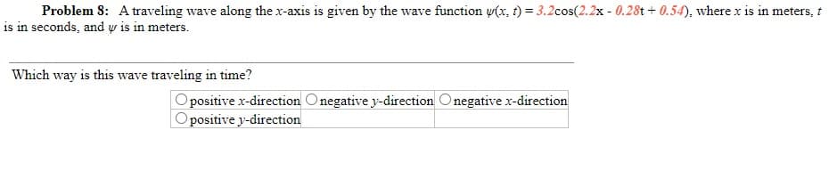 Problem 8: A traveling wave along the x-axis is given by the wave function w(x, t) = 3.2cos(2.2x - 0.28t + 0.54), where x is in meters, t
is in seconds, and w is in meters.
Which way is this wave traveling in time?
positive x-direction Onegative y-direction Onegative x-direction
Opositive y-direction
