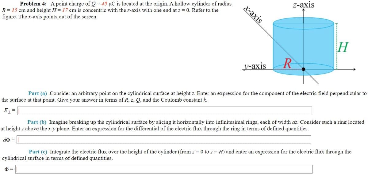 х-ахis
2-аxis
Problem 4: A point charge of Q = 45 µC is located at the origin. A hollow cylinder of radius
R = 15 cm and height H = 17 cm is concentric with the z-axis with one end at z = 0. Refer to the
figure. The x-axis points out of the screen.
H
R
у-аxis
Part (a) Consider an arbitrary point on the cylindrical surface at height z. Enter an expression for the component of the electric field perpendicular to
the surface at that point. Give your answer in terms of R, z, Q, and the Coulomb constant k.
E =
Part (b) Imagine breaking up the cylindrical surface by slicing it horizontally into infinitesimal rings, each of width dz. Consider such a ring located
at height z above the x-y plane. Enter an expression for the differential of the electric flux through the ring in terms of defined quantities.
d =
Part (c) Integrate the electric flux over the height of the cylinder (from z = 0 to z = H) and enter an expression for the electric flux through the
cylindrical surface in terms of defined quantities.
Ф
