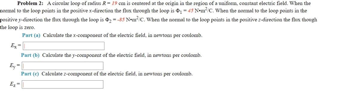 Problem 2: A circular loop of radius R = 19 cm is centered at the origin in the region of a uniform, constant electric field. When the
normal to the loop points in the positive x-direction the flux through the loop is 1 = 45 N•m2/C. When the normal to the loop points in the
positive y-direction the flux through the loop is 2 = -85 N•m2/C. When the normal to the loop points in the positive z-direction the flux though
the loop is zero.
Part (a) Calculate the x-component of the electric field, in newtons per coulomb.
Ex =
Part (b) Calculate the y-component of the electric field, in newtons per coulomb.
Ey =
Part (c) Calculate z-component of the electric field, in newtons per coulomb.
Ez =
