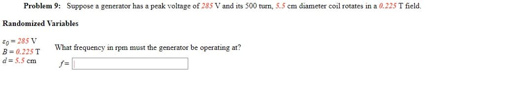 Problem 9: Suppose a generator has a peak voltage of 285 V and its 500 turn, 5.5 cm diameter coil rotates in a 0.225 T field.
Randomized Variables
80 = 285 V
What frequency in rpm must the generator be operating at?
B = 0.225 T
d= 5.5 cm
f=
