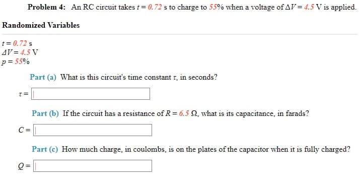 Problem 4: An RC circuit takes t = 0.72 s to charge to 55% when a voltage of AV = 4.5 V is applied.
Randomized Variables
t= 0.72 s
AV = 4.5 V
p = 55%
Part (a) What is this circuit's time constant 7, in seconds?
Part (b) If the circuit has a resistance of R= 6.5 Q, what is its capacitance, in farads?
C =
Part (c) How much charge, in coulombs, is on the plates of the capacitor when it is fully charged?
Q =
