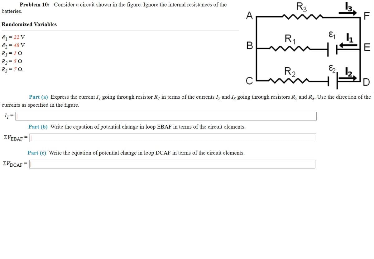 Problem 10: Consider a circuit shown in the figure. Ignore the internal resistances of the
R3
batteries.
A
F
Randomized Variables
E = 22 V
E2 = 48 V
R1
В
E
R1 = 12
R2= 5 2
J.
R2
E2.
R3 = 7Q.
Part (a) Express the current I; going through resistor R, in terms of the currents I, and I3 going through resistors R2 and R3. Use the direction of the
currents as specified in the figure.
I =
Part (b) Write the equation of potential change in loop EBAF in terms of the circuit elements.
EVEBAF
Part (c) Write the equation of potential change in loop DCAF in terms of the circuit elements.
ΣVDCAF
