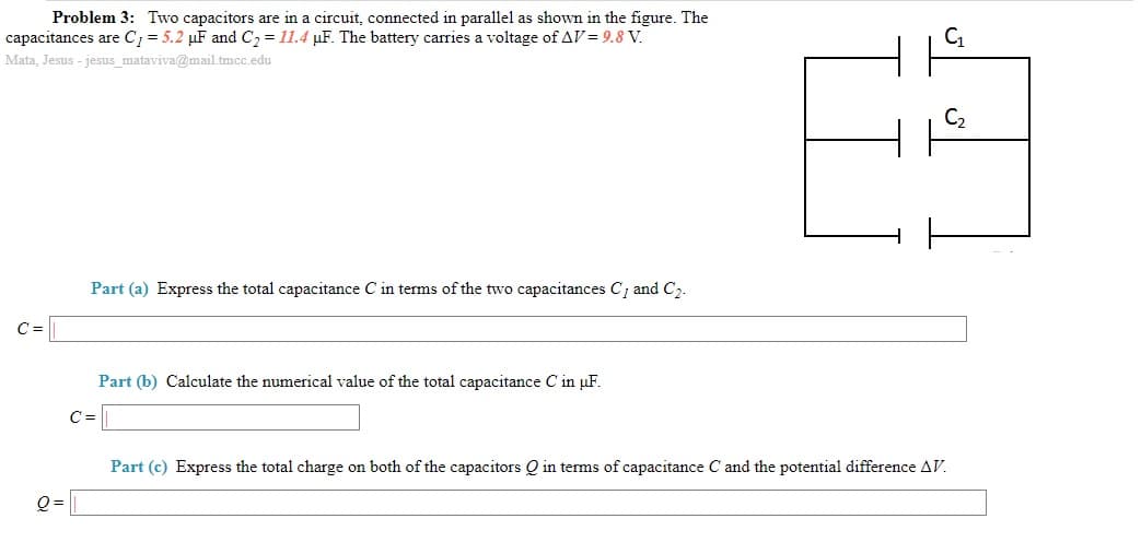 Problem 3: Two capacitors are in a circuit, connected in parallel as shown in the figure. The
capacitances are C = 5.2 µF and C2 = 11.4 µF. The battery carries a voltage of AV = 9.8 V.
Mata, Jesus - jesus_mataviva@mail.tmcc.edu
C2
Part (a) Express the total capacitance C in terms of the two capacitances C, and C2.
C =
Part (b) Calculate the numerical value of the total capacitance C in µF.
C=
Part (c) Express the total charge on both of the capacitors Q in terms of capacitance C and the potential difference AV.
Q =
