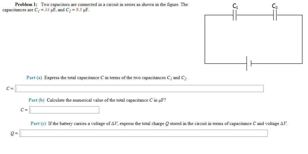 Problem 1: Two capacitors are connected in a circuit in series as shown in the figure. The
capacitances are C; = 34 µF, and C2 =9.5 µF.
Part (a) Express the total capacitance C in terms of the two capacitances C; and C2.
C =
Part (b) Calculate the numerical value of the total capacitance C in µF?
C3D
Part (c) If the battery carries a voltage of AV, express the total charge Q stored in the circuit in terms of capacitance C and voltage AV.
O=
