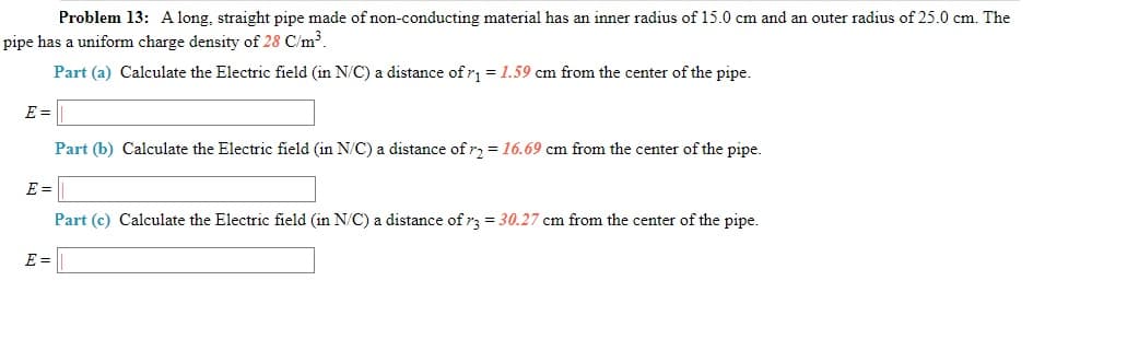 Problem 13: A long, straight pipe made of non-conducting material has an inner radius of 15.0 cm and an outer radius of 25.0 cm. The
pipe has a uniform charge density of 28 C/m³.
Part (a) Calculate the Electric field (in N/C) a distance of r = 1.59 cm from the center of the pipe.
E =
Part (b) Calculate the Electric field (in N/C) a distance of r2 = 16.69 cm from the center of the pipe.
E =
Part (c) Calculate the Electric field (in N/C) a distance of r3 = 30.27 cm from the center of the pipe.
E =

