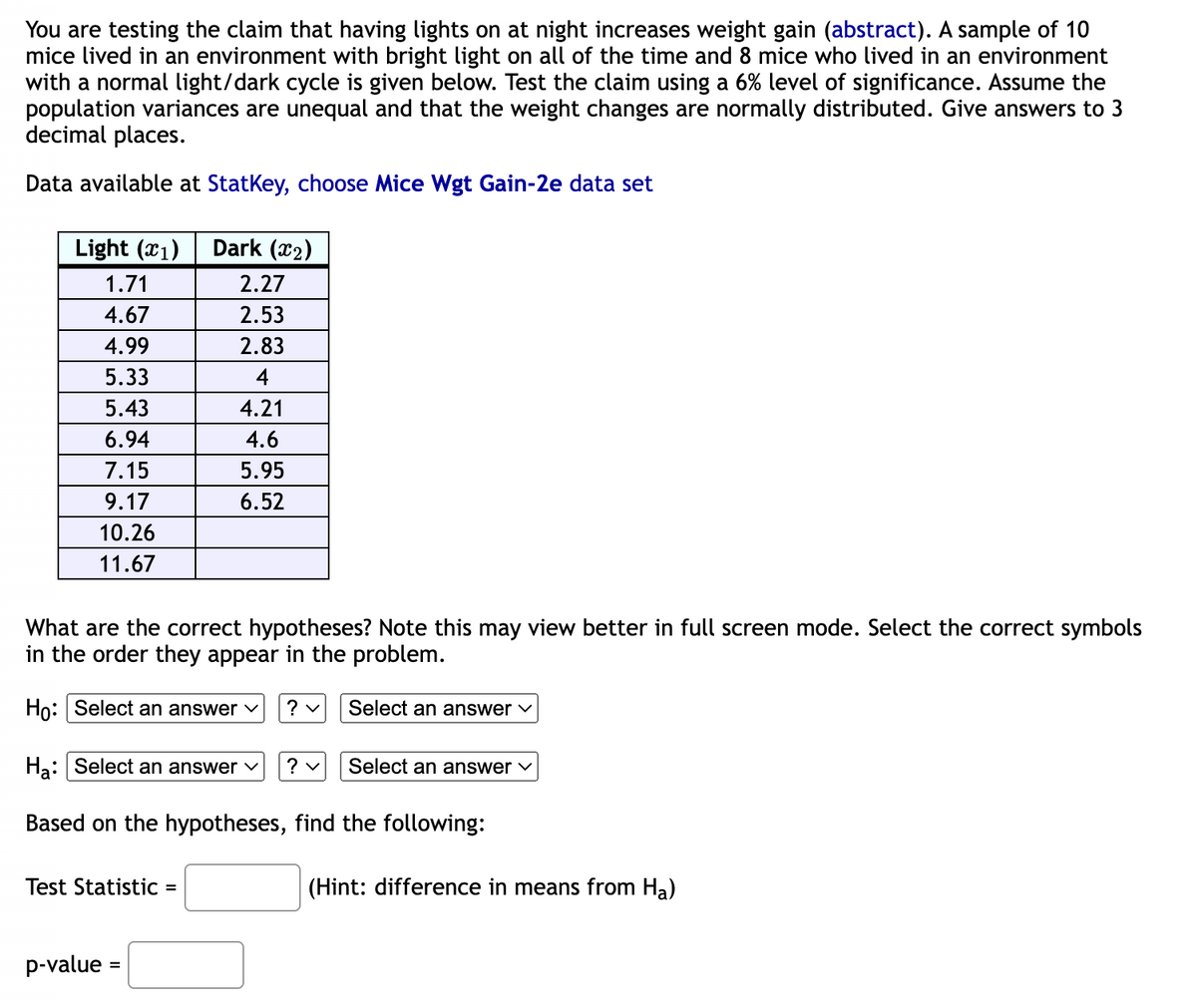 You are testing the claim that having lights on at night increases weight gain (abstract). A sample of 10
mice lived in an environment with bright light on all of the time and 8 mice who lived in an environment
with a normal light/dark cycle is given below. Test the claim using a 6% level of significance. Assume the
population variances are unequal and that the weight changes are normally distributed. Give answers to 3
decimal places.
Data available at StatKey, choose Mice Wgt Gain-2e data set
Light (1)
1.71
4.67
4.99
5.33
5.43
6.94
7.15
9.17
10.26
11.67
Dark (₂)
2.27
2.53
2.83
4
What are the correct hypotheses? Note this may view better in full screen mode. Select the correct symbols
in the order they appear in the problem.
Ho: Select an answer ✓ ? ✓
Test Statistic =
4.21
4.6
5.95
6.52
p-value=
Ha: Select an answer ✓
Based on the hypotheses, find the following:
Select an answer ✓
? ✓
Select an answer ✓
(Hint: difference in means from Ha)