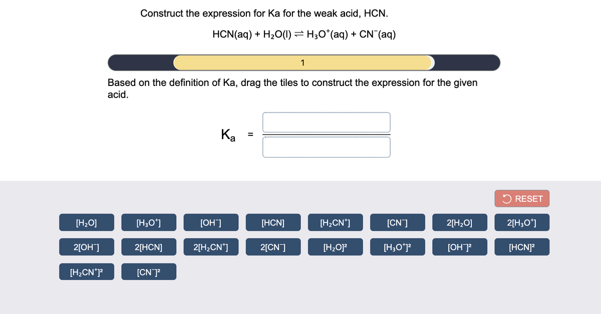 Construct the expression for Ka for the weak acid, HCN.
HCN(aq) + H20(1) = H;O*(aq) + CN (aq)
1
Based on the definition of Ka, drag the tiles to construct the expression for the given
acid.
Ka
5 RESET
[H2O]
[H;O*]
[OH]
[HCN]
[H2CN*]
[CN]
2[H20]
2[H;O*]
2[OH]
2[HCN]
2[H,CN*]
2[CN]
[H2O]?
[H;Oʻj?
[OH]?
[HCNJ?
[H2CN*]?
[CN]?
