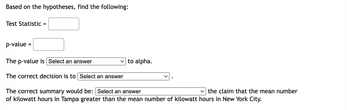 Based on the hypotheses, find the following:
Test Statistic =
p-value =
The p-value is Select an answer
The correct decision is to Select an answer
to alpha.
The correct summary would be: Select an answer
of kilowatt hours in Tampa greater than the mean number of kilowatt hours in New York City.
the claim that the mean number