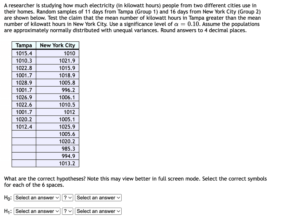 A researcher is studying how much electricity (in kilowatt hours) people from two different cities use in
their homes. Random samples of 11 days from Tampa (Group 1) and 16 days from New York City (Group 2)
are shown below. Test the claim that the mean number of kilowatt hours in Tampa greater than the mean
number of kilowatt hours in New York City. Use a significance level of a = 0.10. Assume the populations
are approximately normally distributed with unequal variances. Round answers to 4 decimal places.
Tampa New York City
1015.4
1010
1010.3
1022.8
1001.7
1028.9
1001.7
1026.9
1022.6
1001.7
1020.2
1012.4
1021.9
1015.9
1018.9
1005.8
996.2
1006.1
1010.5
1012
1005.1
1025.9
1005.6
1020.2
985.3
994.9
1013.2
What are the correct hypotheses? Note this may view better in full screen mode. Select the correct symbols
for each of the 6 spaces.
Ho: Select an answer ✓ ? Select an answer ✓
H₁: Select an answer ✓
? ✓
Select an answer ✓