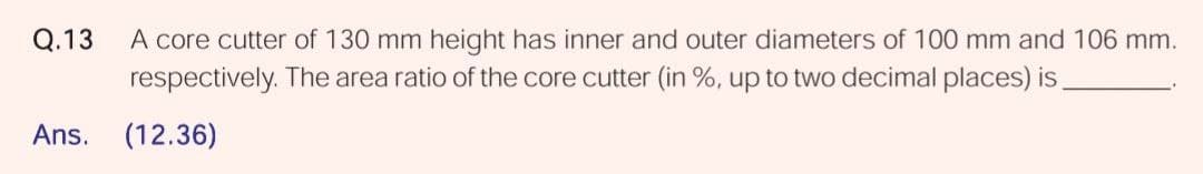 A core cutter of 130 mm height has inner and outer diameters of 100 mm and 106 mm.
respectively. The area ratio of the core cutter (in %, up to two decimal places) is
Q.13
Ans. (12.36)
