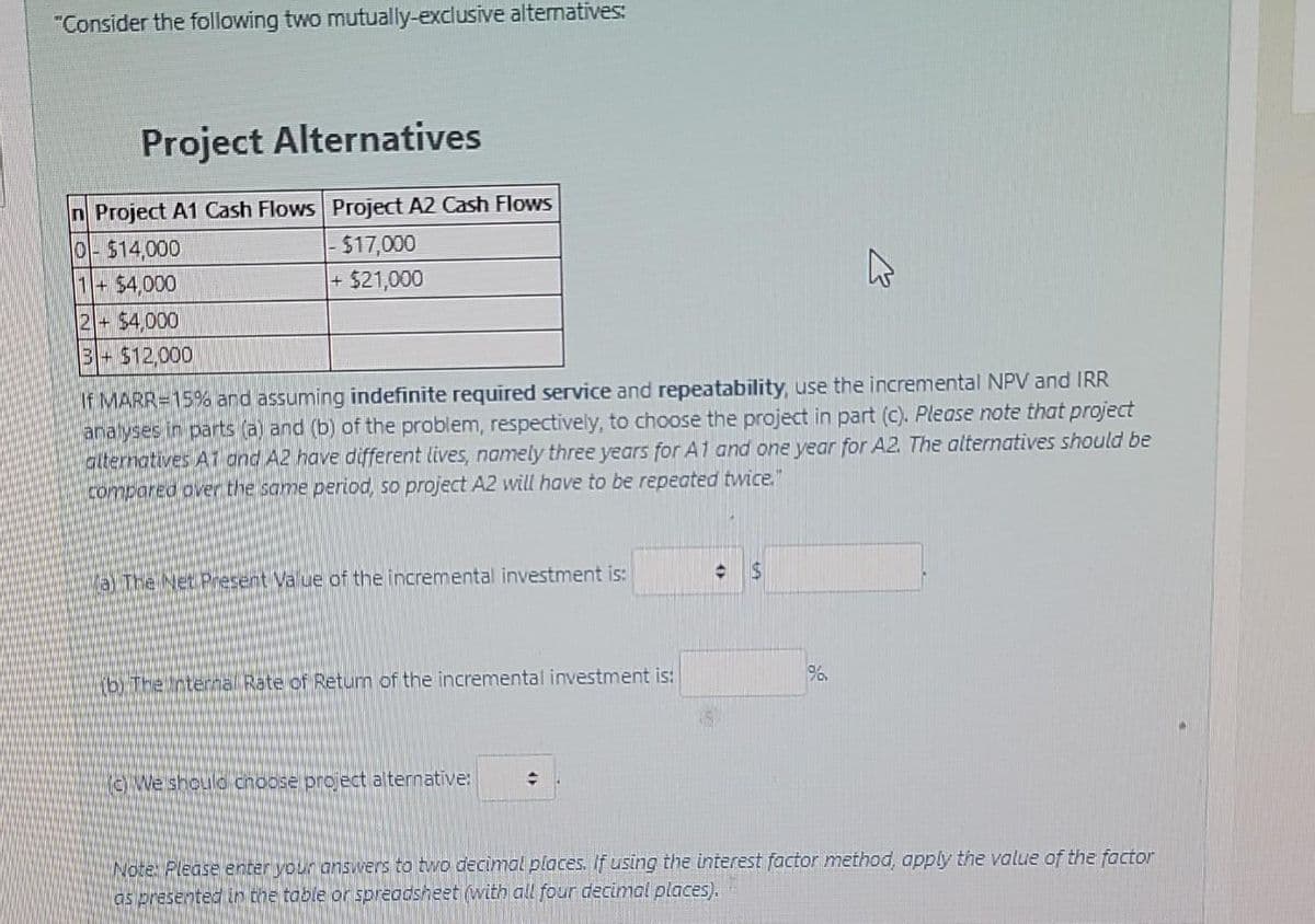 "Consider the following two mutually-exclusive altematives:
Project Alternatives
n Project A1 Cash Flows Project A2 Cash Flows
0-514,000
1+$4,000
- $17,000
$21,000
2- 54,000
3-$12,000
If MARR=15% and assuming indefinite required service and repeatability, use the incremental NPV and IRR
analyses in parts (a) and (b) of the problem, respectively, to choose the project in part (c). Please note that project
alternatives A7 and A2 have different lives, namely three years for A1 and one year for A2. The alternatives should be
compared over the same period, so project A2 will have to be repeated twice."
axThe Net Present Value of the incremental investment is:
YbrThe rternal Rate of Retun of the incremental investment is:
(oWe shoulo choose project alternative:
Note: Please enrer your onswvers to two decimal places. If using the interest factor method, apply the value of the factor
os presented in the table or spreocsheet (with all four decimal places).
